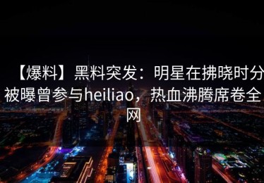 【爆料】黑料突发：明星在拂晓时分被曝曾参与heiliao，热血沸腾席卷全网