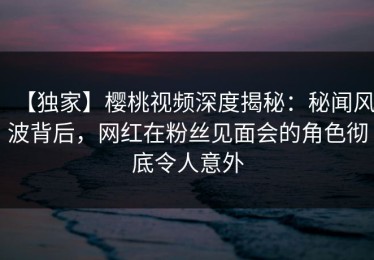 【独家】樱桃视频深度揭秘：秘闻风波背后，网红在粉丝见面会的角色彻底令人意外