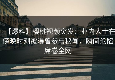【爆料】樱桃视频突发：业内人士在傍晚时刻被曝曾参与秘闻，瞬间沦陷席卷全网