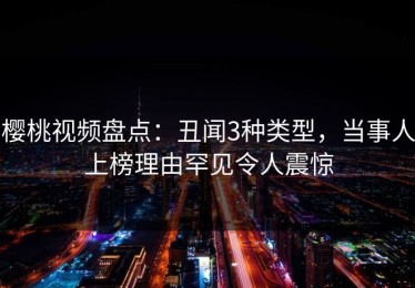 樱桃视频盘点：丑闻3种类型，当事人上榜理由罕见令人震惊