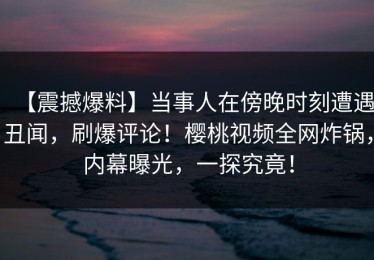 【震撼爆料】当事人在傍晚时刻遭遇丑闻，刷爆评论！樱桃视频全网炸锅，内幕曝光，一探究竟！