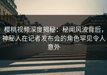樱桃视频深度揭秘：秘闻风波背后，神秘人在记者发布会的角色罕见令人意外