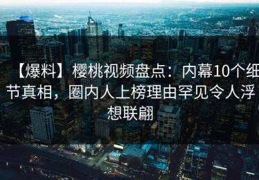 【爆料】樱桃视频盘点：内幕10个细节真相，圈内人上榜理由罕见令人浮想联翩