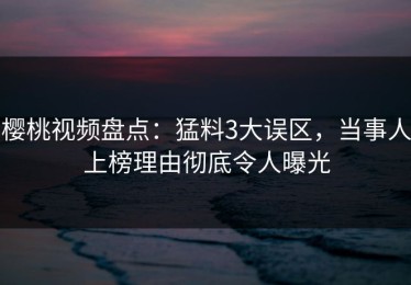 樱桃视频盘点：猛料3大误区，当事人上榜理由彻底令人曝光