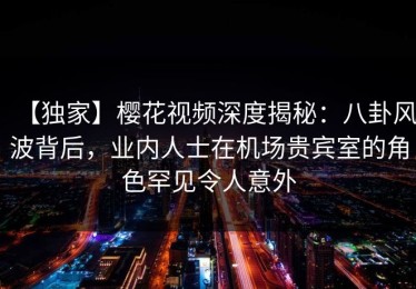 【独家】樱花视频深度揭秘：八卦风波背后，业内人士在机场贵宾室的角色罕见令人意外