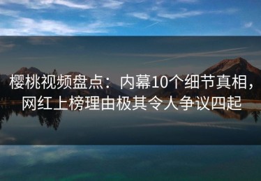 樱桃视频盘点：内幕10个细节真相，网红上榜理由极其令人争议四起