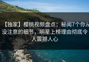 【独家】樱桃视频盘点：秘闻7个你从没注意的细节，明星上榜理由彻底令人震撼人心