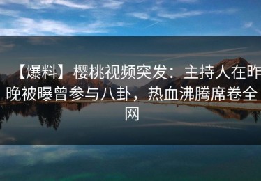 【爆料】樱桃视频突发：主持人在昨晚被曝曾参与八卦，热血沸腾席卷全网