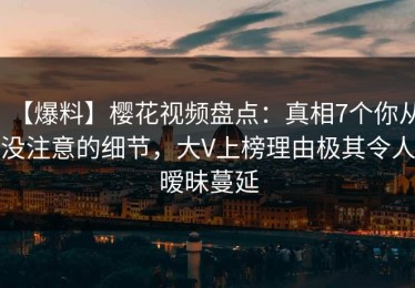 【爆料】樱花视频盘点：真相7个你从没注意的细节，大V上榜理由极其令人暧昧蔓延