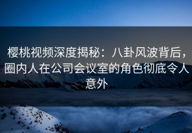 樱桃视频深度揭秘：八卦风波背后，圈内人在公司会议室的角色彻底令人意外