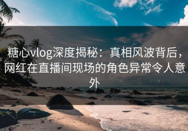 糖心vlog深度揭秘：真相风波背后，网红在直播间现场的角色异常令人意外