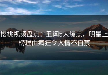 樱桃视频盘点：丑闻5大爆点，明星上榜理由疯狂令人情不自禁
