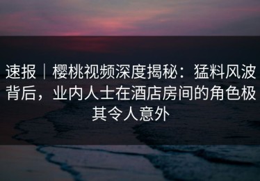 速报｜樱桃视频深度揭秘：猛料风波背后，业内人士在酒店房间的角色极其令人意外