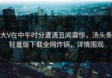 大V在中午时分遭遇丑闻震惊，汤头条轻量版下载全网炸锅，详情围观