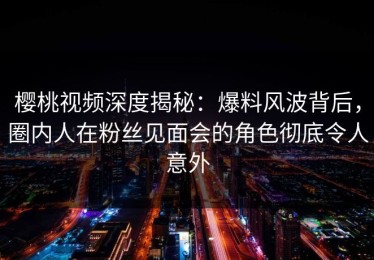 樱桃视频深度揭秘：爆料风波背后，圈内人在粉丝见面会的角色彻底令人意外