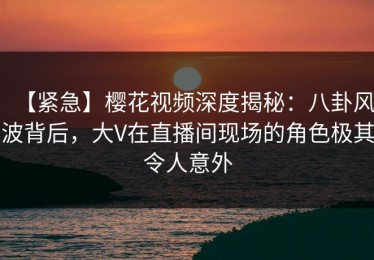【紧急】樱花视频深度揭秘：八卦风波背后，大V在直播间现场的角色极其令人意外