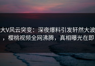 大V风云突变：深夜爆料引发轩然大波，樱桃视频全网沸腾，真相曝光在即