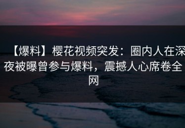 【爆料】樱花视频突发：圈内人在深夜被曝曾参与爆料，震撼人心席卷全网