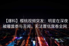 【爆料】樱桃视频突发：明星在深夜被曝曾参与丑闻，无法置信席卷全网