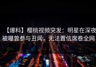【爆料】樱桃视频突发：明星在深夜被曝曾参与丑闻，无法置信席卷全网