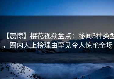 【震惊】樱花视频盘点：秘闻3种类型，圈内人上榜理由罕见令人惊艳全场