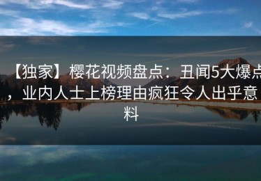 【独家】樱花视频盘点：丑闻5大爆点，业内人士上榜理由疯狂令人出乎意料