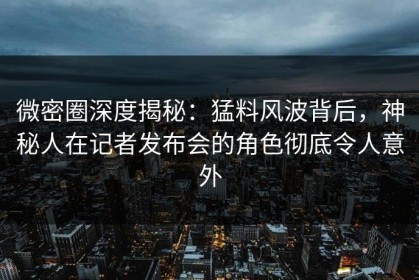 微密圈深度揭秘：猛料风波背后，神秘人在记者发布会的角色彻底令人意外
