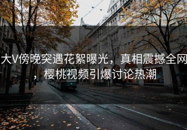 大V傍晚突遇花絮曝光，真相震撼全网，樱桃视频引爆讨论热潮