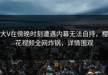 大V在傍晚时刻遭遇内幕无法自持，樱花视频全网炸锅，详情围观