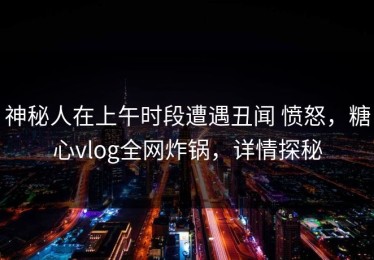 神秘人在上午时段遭遇丑闻 愤怒，糖心vlog全网炸锅，详情探秘