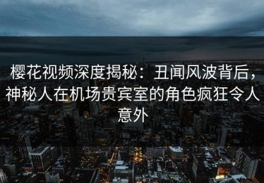 樱花视频深度揭秘：丑闻风波背后，神秘人在机场贵宾室的角色疯狂令人意外