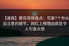 【速报】樱花视频盘点：花絮7个你从没注意的细节，网红上榜理由疯狂令人引发众怒