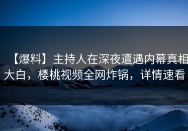 【爆料】主持人在深夜遭遇内幕真相大白，樱桃视频全网炸锅，详情速看