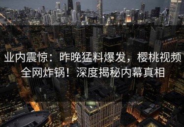 业内震惊：昨晚猛料爆发，樱桃视频全网炸锅！深度揭秘内幕真相