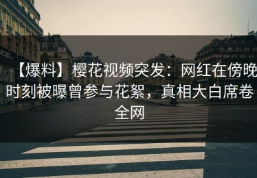 【爆料】樱花视频突发：网红在傍晚时刻被曝曾参与花絮，真相大白席卷全网