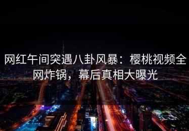 网红午间突遇八卦风暴：樱桃视频全网炸锅，幕后真相大曝光