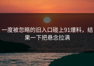 一度被忽略的旧入口碰上91爆料，结果一下把悬念拉满