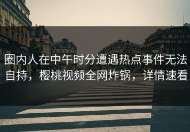 圈内人在中午时分遭遇热点事件无法自持，樱桃视频全网炸锅，详情速看