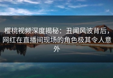 樱桃视频深度揭秘：丑闻风波背后，网红在直播间现场的角色极其令人意外
