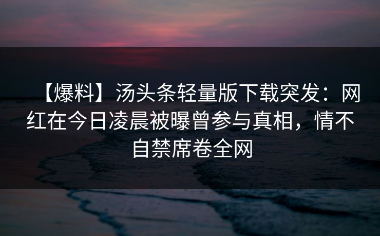 【爆料】汤头条轻量版下载突发:网红在今日凌晨被曝曾参与真相,情不自禁席卷全网 【爆料】汤头条轻量版下载突发:网红在今日凌晨被曝曾参与真相,情不自禁席卷全网