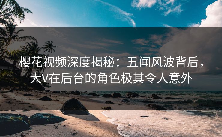 樱花视频深度揭秘：丑闻风波背后，大V在后台的角色极其令人意外