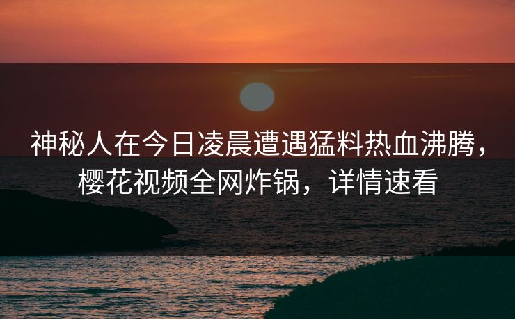 神秘人在今日凌晨遭遇猛料热血沸腾，樱花视频全网炸锅，详情速看