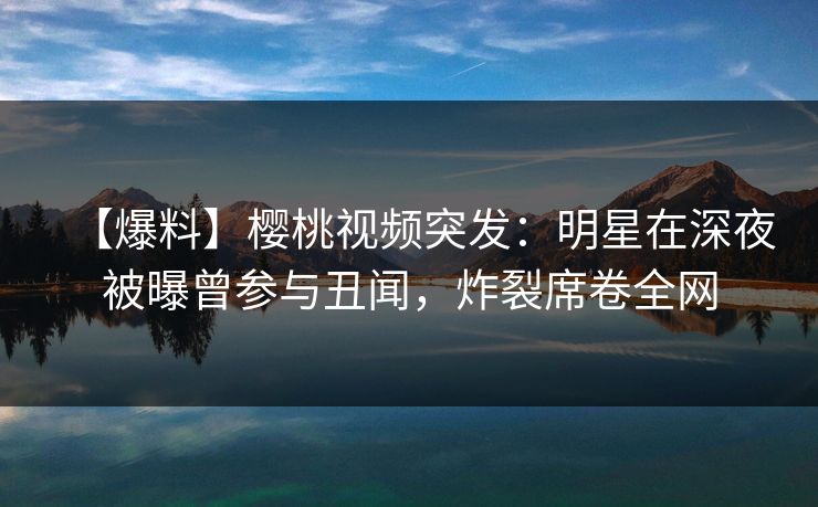 【爆料】樱桃视频突发:明星在深夜被曝曾参与丑闻,炸裂席卷全网 【爆料】樱桃视频突发:明星在深夜被曝曾参与丑闻,炸裂席卷全网