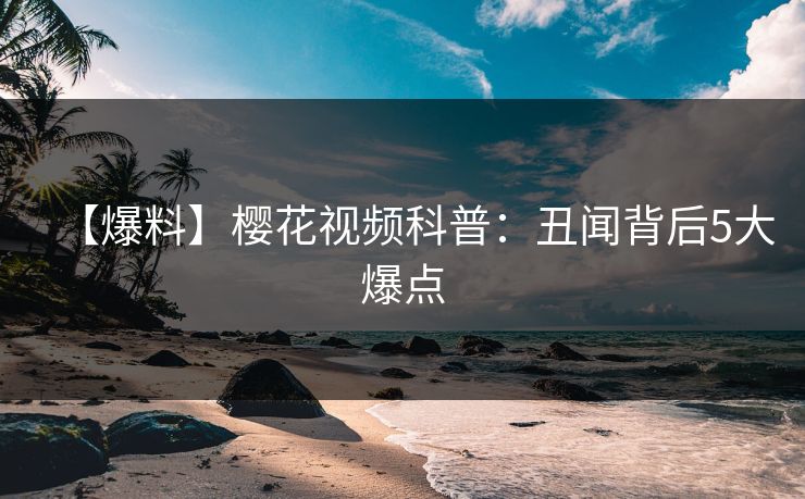 【爆料】樱花视频科普：丑闻背后5大爆点