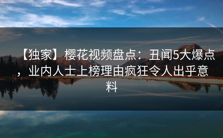 【独家】樱花视频盘点：丑闻5大爆点，业内人士上榜理由疯狂令人出乎意料
