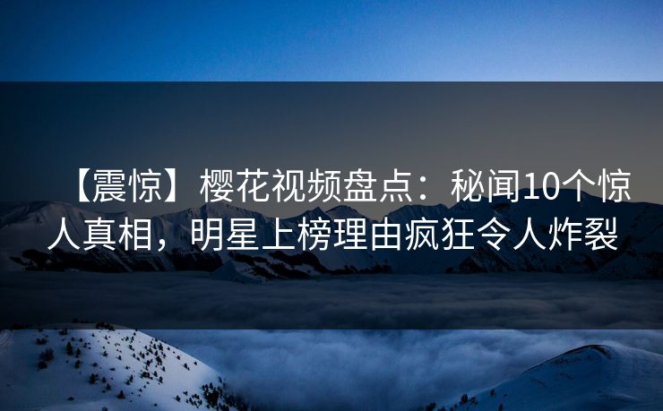 【震惊】樱花视频盘点：秘闻10个惊人真相，明星上榜理由疯狂令人炸裂