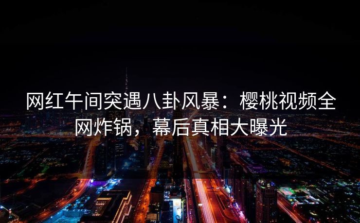 网红午间突遇八卦风暴：樱桃视频全网炸锅，幕后真相大曝光