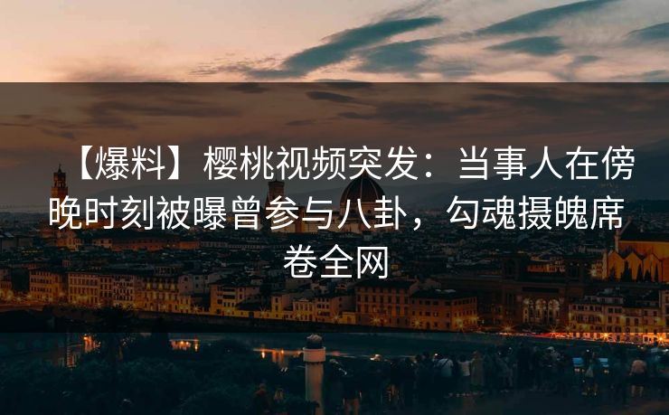 【爆料】樱桃视频突发：当事人在傍晚时刻被曝曾参与八卦，勾魂摄魄席卷全网