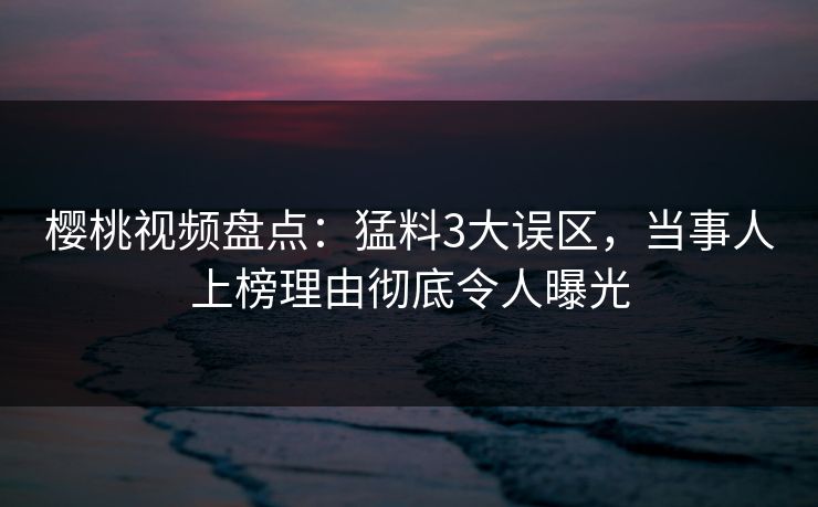 樱桃视频盘点：猛料3大误区，当事人上榜理由彻底令人曝光