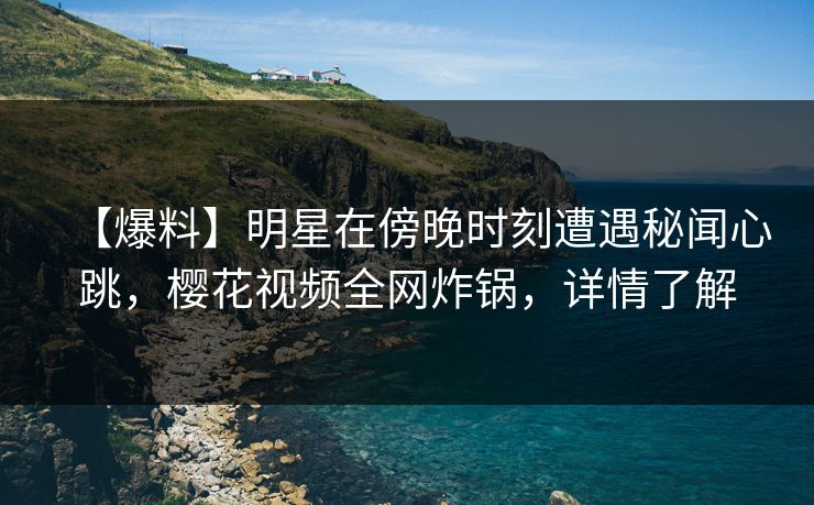 【爆料】明星在傍晚时刻遭遇秘闻心跳，樱花视频全网炸锅，详情了解